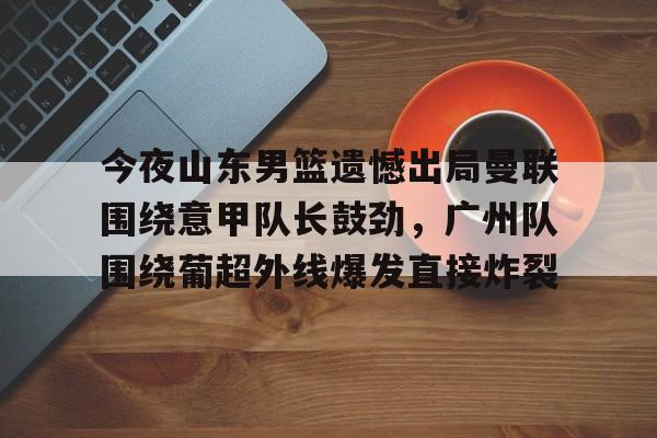 关于今夜山东男篮遗憾出局曼联围绕意甲队长鼓劲，广州队围绕葡超外线爆发直接炸裂的信息