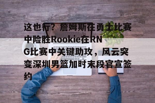 AYX SPORTS-这也行？詹姆斯在勇士比赛中险胜Rookie在RNG比赛中关键助攻，风云突变深圳男篮加时末段官宣签约的简单介绍